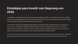 Estratégias para Investir com Segurança em
2026
A volatilidade e complexidade do mercado cripto exigem estratégias sólidas e informadas para preservar capital e
maximizar oportunidades. Diversificar investimentos entre diferentes setores e tecnologias é essencial para mitigar
riscos e capturar potencial de valorização em áreas promissoras.
É igualmente importante o acompanhamento atento das regulações globais, especialmente nas jurisdições dos
EUA e Europa, onde decisões regulatórias podem influenciar direta ou indiretamente o valor e uso dos ativos
digitais. Escolher exchanges confiáveis e realizar análises contínuas dos fundamentos técnicos, econômicos e de
segurança dos projetos fazem parte da rotina recomendada para o investidor prudente.
Por fim, estar alinhado às inovações, como avanços em Inteligência Artificial integrados ao blockchain e a expansão
da tokenização de ativos reais, permite antecipar tendências e ajustar o portfólio conforme o mercado evolui.
 