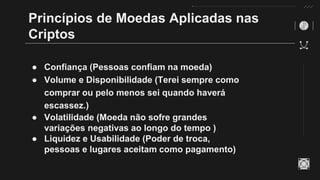 Princípios de Moedas Aplicadas nas
Criptos
● Confiança (Pessoas confiam na moeda)
● Volume e Disponibilidade (Terei sempre como
comprar ou pelo menos sei quando haverá
escassez.)
● Volatilidade (Moeda não sofre grandes
variações negativas ao longo do tempo )
● Liquidez e Usabilidade (Poder de troca,
pessoas e lugares aceitam como pagamento)
 