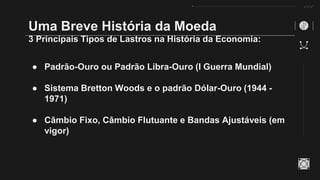Uma Breve História da Moeda
3 Principais Tipos de Lastros na História da Economia:
● Padrão-Ouro ou Padrão Libra-Ouro (I Guerra Mundial)
● Sistema Bretton Woods e o padrão Dólar-Ouro (1944 -
1971)
● Câmbio Fixo, Câmbio Flutuante e Bandas Ajustáveis (em
vigor)
 