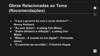 Obras Relacionadas ao Tema
(Recomendações)
● ”O que o governo fez com o nosso dinheiro?“ , -
Murray Rothbard
● ”As seis lições“, -Ludwig Von Mises
● ”Sobre dinheiro e inflação“, -Ludwig Von
Mises
● ”Bitcoin - A moeda na era digital“, -Fernando
Ulrich
● ”O caminho da servidão“, -Friedrich Hayek
 