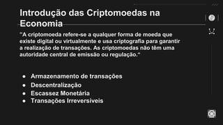 Introdução das Criptomoedas na
Economia
”A criptomoeda refere-se a qualquer forma de moeda que
existe digital ou virtualmente e usa criptografia para garantir
a realização de transações. As criptomoedas não têm uma
autoridade central de emissão ou regulação.“
● Armazenamento de transações
● Descentralização
● Escassez Monetária
● Transações Irreversíveis
 