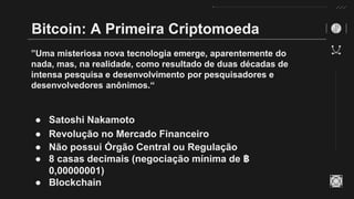 Bitcoin: A Primeira Criptomoeda
”Uma misteriosa nova tecnologia emerge, aparentemente do
nada, mas, na realidade, como resultado de duas décadas de
intensa pesquisa e desenvolvimento por pesquisadores e
desenvolvedores anônimos.“
● Satoshi Nakamoto
● Revolução no Mercado Financeiro
● Não possui Órgão Central ou Regulação
● 8 casas decimais (negociação mínima de ฿
0,00000001)
● Blockchain
 