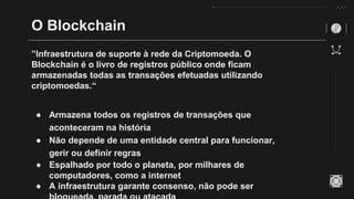 O Blockchain
”Infraestrutura de suporte à rede da Criptomoeda. O
Blockchain é o livro de registros público onde ficam
armazenadas todas as transações efetuadas utilizando
criptomoedas.“
● Armazena todos os registros de transações que
aconteceram na história
● Não depende de uma entidade central para funcionar,
gerir ou definir regras
● Espalhado por todo o planeta, por milhares de
computadores, como a internet
● A infraestrutura garante consenso, não pode ser
 