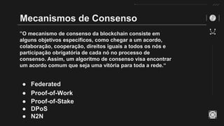 Mecanismos de Consenso
”O mecanismo de consenso da blockchain consiste em
alguns objetivos específicos, como chegar a um acordo,
colaboração, cooperação, direitos iguais a todos os nós e
participação obrigatória de cada nó no processo de
consenso. Assim, um algoritmo de consenso visa encontrar
um acordo comum que seja uma vitória para toda a rede.“
● Federated
● Proof-of-Work
● Proof-of-Stake
● DPoS
● N2N
 