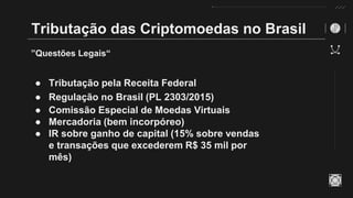 Tributação das Criptomoedas no Brasil
”Questões Legais“
● Tributação pela Receita Federal
● Regulação no Brasil (PL 2303/2015)
● Comissão Especial de Moedas Virtuais
● Mercadoria (bem incorpóreo)
● IR sobre ganho de capital (15% sobre vendas
e transações que excederem R$ 35 mil por
mês)
 