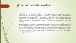 ¿Cuantas monedas existen?
 MUCHAS. Pero se podrían clasificar en dos tipos, según su algoritmo (y esto es
relevante para el minado): SHA256 y SCRYPT. Las SHA256 las componen las
Bitcoins y derivados. Las SCRYPT las Litecoins y derivados. Sin hablar de diferencias
técnicas, las SHA256 tienen un hashrate mayor que las SCRYPT (aunque al final los
valores terminarán equiparados). Existen muchas más monedas SCRYPT que
SHA256.
 Las diferencias entre cada moneda están, comúnmente, en valores básicos propios
de las criptomonedas: la duración de las rondas de bloques, la recompensa que se
da por cada bloque encontrado... algunas monedas añaden elementos 'nuevos',
como las Diamonds que permiten escribir un mensaje con cada transacción, o las
Freicoins, que 'cogen' una pequeña parte del dinero que hay en las cuentas para
una organización social.
 