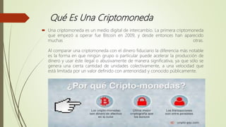 Qué Es Una Criptomoneda
 Una criptomoneda es un medio digital de intercambio. La primera criptomoneda
que empezó a operar fue Bitcoin en 2009, y desde entonces han aparecido
muchas otras.
Al comparar una criptomoneda con el dinero fiduciario la diferencia más notable
es la forma en que ningún grupo o particular puede acelerar la producción de
dinero y usar éste ilegal o abusivamente de manera significativa, ya que sólo se
genera una cierta cantidad de unidades colectivamente, a una velocidad que
está limitada por un valor definido con anterioridad y conocido públicamente.
 