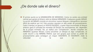 ¿De donde sale el dinero?
 El primer punto es la GENERACIÓN DE MONEDAS. Como no existe una entidad
central que genere el dinero, este se obtiene MINANDO. Cualquiera puede MINAR.
La acción de MINAR consiste en encontrar nuevos bloques criptográficos (proceso
difícil de explicar por mí). Este proceso requiere un alto poder de procesamiento.
Cada X tiempo se genera un NUEVO BLOQUE, y quien haya encontrado el bloque
anterior gana X cantidad de monedas (el tiempo, las recompensas, etc. dependen
de la propia moneda). Así, se realiza una "competición", donde compiten los
MINEROS (quienes Minan). Como encontrar un bloque es algo complicado, se
suele recurrir a las MINING POOLS, que son grupos que suman su poder de
procesamiento para conseguir un mayor HASHRATE. El HASHRATE mide la
velocidad a la que se mina.
 