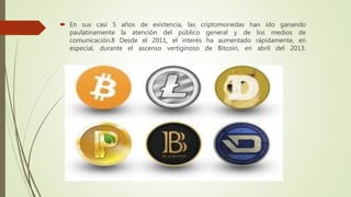  En sus casi 5 años de existencia, las criptomonedas han ido ganando
paulatinamente la atención del público general y de los medios de
comunicación.8 Desde el 2011, el interés ha aumentado rápidamente, en
especial, durante el ascenso vertiginoso de Bitcoin, en abril del 2013.
 