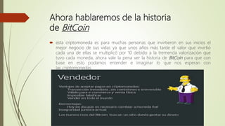 Ahora hablaremos de la historia
de BitCoin
 esta criptomoneda es para muchas personas que invirtieron en sus inicios el
mejor negocio de sus vidas ya que unos años más tarde el valor que invirtió
cada una de ellas se multiplicó por 10 debido a la tremenda valorización que
tuvo cada moneda, ahora vale la pena ver la historia de BitCoin para que con
base en esto podamos entender e imaginar lo que nos esperan con
las criptomonedas.
 