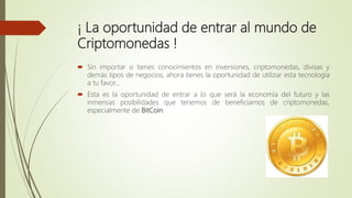 ¡ La oportunidad de entrar al mundo de
Criptomonedas !
 Sin importar si tienes conocimientos en inversiones, criptomonedas, divisas y
demás tipos de negocios, ahora tienes la oportunidad de utilizar esta tecnología
a tu favor…
 Esta es la oportunidad de entrar a lo que será la economía del futuro y las
inmensas posibilidades que tenemos de beneficiarnos de criptomonedas,
especialmente de BitCoin.
 