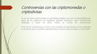Controversias con las criptomonedas o
criptodivisas
El uso de estas criptomonedas en actividades ilegales, así como la imposibilidad por
parte de los gobiernos de establecer políticas impositivas sobre transacciones
realizadas a través de dicho medio, es motivo de controversias.
Fruto de las controversias en torno a las monedas virtuales Bolivia se ha convertido
en el primer país en prohibir explícitamente el uso de criptomonedas, en junio 2014.
 