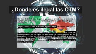 ¿Donde es ilegal las CTM?
Hay más de una docena de países que siguen prohibiendo el comercio de
criptomonedas dentro de sus fronteras, y entre esa lista poca amigable se
encuentra:
Argelia, Bolivia, China, Marruecos, Egipto y Nepal ,restringen todo tipo de
transacciones y divisas.
La prohibición forma parte de una serie de medidas en favor del
medioambiente por un lado -la extracción de criptomonedas en los
ordenadores exige un altísimo consumo de electricidad y provoca
emisiones de carbono y de una dura campaña, por otro, para aumentar el
control del Estado sobre la economía y acotar los riesgos excesivos en el
sistema financieros.
 