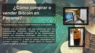 ¿Cómo comprar o
vender Bitcoin en
Panamá?
Las personas que viven o visitan Panamá en la actualidad
Cuentan con un mercado más que interesante para las
criptomonedas. Bitcoiners, brókers y entusiastas que
descubren el mercado emergente de las criptomonedas
cuentan con numerosos exchanges para hacer trading
(estos operan bajo la categoría SFI (instituciones financieras especializadas) otorgada
por el Ministerio de Economía), y hasta 21 cajeros automáticos que
permiten comprar y vender bitcoin (BTC) en Panamá a
cambio de balboas o dólares.
Hotel JW Marriot Pmá
 