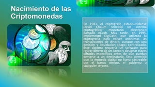 Nacimiento de las
Criptomonedas
En 1983, el criptógrafo estadounidense
David Chaum concibió un sistema
criptográfico monetario electrónico
llamado eCash. Más tarde, en 1995,
implementó DigiCash, que utilizaba la
criptografía para volver anónimas las
transacciones de dinero, aunque con una
emisión y liquidación (pago) centralizado.
Este sistema requería un software para
retirar dinero de un banco y designar claves
cifradas específicas antes de que puedan
enviarse a un destinatario. Esto permitió
que la moneda digital no fuera rastreable
por el banco emisor, el gobierno o
cualquier tercero.
 