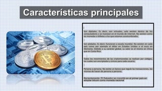 Características principales
Son digitales. Es decir, son virtuales, solo existen dentro de los
computadores y se manejan en el mundo de internet. No existen como
las monedas o billetes a los que estamos acostumbrados.
Son globales. Es decir, funcionan a escala mundial. No existen en cada
país como por ejemplo el dólar en Estados Unidos o el euro en
Alemania. Debido a su carácter global, su valor es el mismo en China
que en Costa Rica.
Todos los movimientos de las criptomonedas se realizan por códigos,
los cuales son encriptados y únicos para cada usuario.
Persona a persona. No existe un banco que regule las transacciones, las
mismas de hacen de persona a persona.
Recientemente, El Salvador se convirtió en el primer país en
adoptar bitcoin como moneda nacional.
 