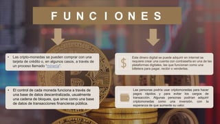 F U N C I O N E S
Este dinero digital se puede adquirir en internet se
requiere crear una cuenta con contraseña en una de las
plataformas digitales, las que funcionan como una
billetera para pagar, recibir o venderlas.
.
• Las cripto-monedas se pueden comprar con una
tarjeta de crédito o, en algunos casos, a través de
un proceso llamado “minería”.
• El control de cada moneda funciona a través de
una base de datos descentralizada, usualmente
una cadena de bloques, que sirve como una base
de datos de transacciones financieras pública.
Las personas podría usar criptomonedas para hacer
pagos rápidos y para evitar los cargos de
transacción. Algunas personas podrían adquirir
criptomonedas como una inversión, con la
esperanza de que aumente su valor.
 