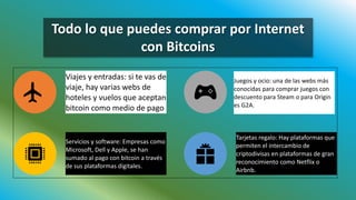 Todo lo que puedes comprar por Internet
con Bitcoins
Viajes y entradas: si te vas de
viaje, hay varias webs de
hoteles y vuelos que aceptan
bitcoin como medio de pago.
Juegos y ocio: una de las webs más
conocidas para comprar juegos con
descuento para Steam o para Origin
es G2A.
Servicios y software: Empresas como
Microsoft, Dell y Apple, se han
sumado al pago con bitcoin a través
de sus plataformas digitales.
Tarjetas regalo: Hay plataformas que
permiten el intercambio de
criptodivisas en plataformas de gran
reconocimiento como Netflix o
Airbnb.
 