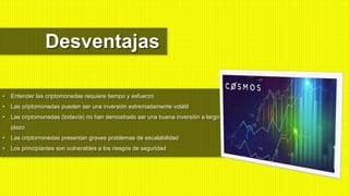 • Entender las criptomonedas requiere tiempo y esfuerzo
• Las criptomonedas pueden ser una inversión extremadamente volátil
• Las criptomonedas (todavía) no han demostrado ser una buena inversión a largo
plazo
• Las criptomonedas presentan graves problemas de escalabilidad
• Los principiantes son vulnerables a los riesgos de seguridad
Desventajas
 