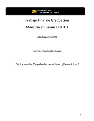   1	
  
	
  
Trabajo	
  Final	
  de	
  Graduación	
  	
  
Maestría	
  en	
  Finanzas	
  UTDT	
  
	
  
Año	
  Académico	
  2015	
  
	
  
	
  
Alumno: Federico Dominguez
Criptomonedas Respaldadas por Activos. ¿Tienen futuro?
	
  
	
  
	
  
	
  
	
  
	
  
	
  
	
  
 