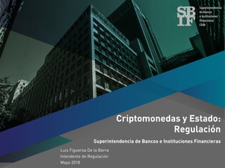 Criptomonedas y Estado:
Regulación
Superintendencia de Bancos e Instituciones Financieras
Luis Figueroa De la Barra
Intendente de Regulación
Mayo 2018
 