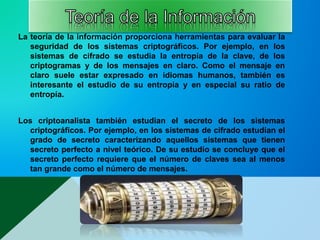 La teoría de la información proporciona herramientas para evaluar la
seguridad de los sistemas criptográficos. Por ejemplo, en los
sistemas de cifrado se estudia la entropía de la clave, de los
criptogramas y de los mensajes en claro. Como el mensaje en
claro suele estar expresado en idiomas humanos, también es
interesante el estudio de su entropía y en especial su ratio de
entropía.
Los criptoanalista también estudian el secreto de los sistemas
criptográficos. Por ejemplo, en los sistemas de cifrado estudian el
grado de secreto caracterizando aquellos sistemas que tienen
secreto perfecto a nivel teórico. De su estudio se concluye que el
secreto perfecto requiere que el número de claves sea al menos
tan grande como el número de mensajes.
 