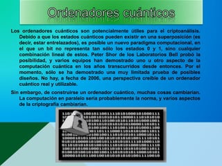 Los ordenadores cuánticos son potencialmente útiles para el criptoanálisis.
Debido a que los estados cuánticos pueden existir en una superposición (es
decir, estar entrelazados), es posible un nuevo paradigma computacional, en
el que un bit no representa tan sólo los estados 0 y 1, sino cualquier
combinación lineal de estos. Peter Shor de los Laboratorios Bell probó la
posibilidad, y varios equipos han demostrado uno u otro aspecto de la
computación cuántica en los años transcurridos desde entonces. Por el
momento, sólo se ha demostrado una muy limitada prueba de posibles
diseños. No hay, a fecha de 2006, una perspectiva creíble de un ordenador
cuántico real y utilizable.
Sin embargo, de construirse un ordenador cuántico, muchas cosas cambiarían.
La computación en paralelo sería probablemente la norma, y varios aspectos
de la criptografía cambiarían.
 