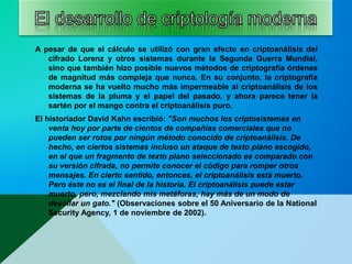 A pesar de que el cálculo se utilizó con gran efecto en criptoanálisis del
cifrado Lorenz y otros sistemas durante la Segunda Guerra Mundial,
sino que también hizo posible nuevos métodos de criptografía órdenes
de magnitud más compleja que nunca. En su conjunto, la criptografía
moderna se ha vuelto mucho más impermeable al criptoanálisis de los
sistemas de la pluma y el papel del pasado, y ahora parece tener la
sartén por el mango contra el criptoanálisis puro.
El historiador David Kahn escribió: "Son muchos los criptosistemas en
venta hoy por parte de cientos de compañías comerciales que no
pueden ser rotos por ningún método conocido de criptoanálisis. De
hecho, en ciertos sistemas incluso un ataque de texto plano escogido,
en el que un fragmento de texto plano seleccionado es comparado con
su versión cifrada, no permite conocer el código para romper otros
mensajes. En cierto sentido, entonces, el criptoanálisis está muerto.
Pero éste no es el final de la historia. El criptoanálisis puede estar
muerto, pero, mezclando mis metáforas, hay más de un modo de
desollar un gato." (Observaciones sobre el 50 Aniversario de la National
Security Agency, 1 de noviembre de 2002).
 