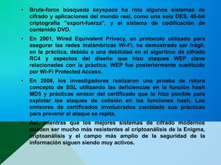 • Brute-force búsqueda keyspace ha roto algunos sistemas de
cifrado y aplicaciones del mundo real, como una sola DES, 40-bit
criptografía "export-fuerza", y el sistema de codificación de
contenido DVD.
• En 2001, Wired Equivalent Privacy, un protocolo utilizado para
asegurar las redes inalámbricas Wi-Fi, ha demostrado ser frágil,
en la práctica, debido a una debilidad en el algoritmo de cifrado
RC4 y aspectos del diseño que hizo ataques WEP clave
relacionadas con la práctica. WEP fue posteriormente sustituido
por Wi-Fi Protected Access.
• En 2008, los investigadores realizaron una prueba de rotura
concepto de SSL utilizando las deficiencias en la función hash
MD5 y prácticas emisor del certificado que lo hizo posible para
explotar los ataques de colisión en las funciones hash. Los
emisores de certificados involucrados cambiado sus prácticas
para prevenir el ataque se repita.
• Así, mientras que los mejores sistemas de cifrado modernos
pueden ser mucho más resistentes al criptoanálisis de la Enigma,
criptoanálisis y el campo más amplio de la seguridad de la
información siguen siendo muy activos.
 