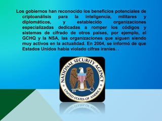 Los gobiernos han reconocido los beneficios potenciales de
criptoanálisis para la inteligencia, militares y
diplomáticos, y establecido organizaciones
especializadas dedicadas a romper los códigos y
sistemas de cifrado de otros países, por ejemplo, el
GCHQ y la NSA, las organizaciones que siguen siendo
muy activos en la actualidad. En 2004, se informó de que
Estados Unidos había violado cifras iraníes. .
 