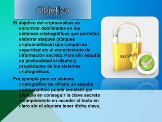 El objetivo del criptoanálisis es
encontrar debilidades en los
sistemas criptográficos que permitan
elaborar ataques (ataques
criptoanalíticos) que rompan su
seguridad sin el conocimiento de
información secreta. Para ello estudia
en profundidad el diseño y
propiedades de los sistemas
criptográficos.
Por ejemplo para un sistema
criptográfico de cifrado un estudio
criptoanalítico puede consistir por
ejemplo en conseguir la clave secreta
o simplemente en acceder al texto en
claro sin ni siquiera tener dicha clave.
 