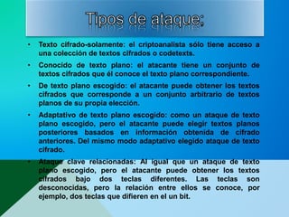 • Texto cifrado-solamente: el criptoanalista sólo tiene acceso a
una colección de textos cifrados o codetexts.
• Conocido de texto plano: el atacante tiene un conjunto de
textos cifrados que él conoce el texto plano correspondiente.
• De texto plano escogido: el atacante puede obtener los textos
cifrados que corresponde a un conjunto arbitrario de textos
planos de su propia elección.
• Adaptativo de texto plano escogido: como un ataque de texto
plano escogido, pero el atacante puede elegir textos planos
posteriores basados en información obtenida de cifrado
anteriores. Del mismo modo adaptativo elegido ataque de texto
cifrado.
• Ataque clave relacionadas: Al igual que un ataque de texto
plano escogido, pero el atacante puede obtener los textos
cifrados bajo dos teclas diferentes. Las teclas son
desconocidas, pero la relación entre ellos se conoce, por
ejemplo, dos teclas que difieren en el un bit.
 