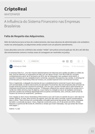 Falta de Respeito das Adquirentes.
Além de toda burocracia na hora do credenciamento, das taxas abusivas de administração e do verdadeiro
roubo nas antecipações, as adquirentes ainda contam com um péssimo atendimento.
Casos absurdos como ter o dinheiro das vendas “retido" sem prévia comunicação por 30, 60 e até 180 dias
são extremamente comuns e muitas vezes só conseguem ser resolvidos na justiça.
11
CriptoReal
WHITEPAPER
A Influência do Sistema Financeiro nas Empresas
Brasileiras
 
