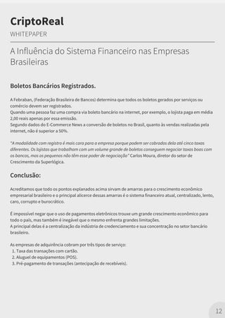 Boletos Bancários Registrados.
A Febraban, (Federação Brasileira de Bancos) determina que todos os boletos gerados por serviços ou
comércio devem ser registrados.
Quando uma pessoa faz uma compra via boleto bancário na internet, por exemplo, o lojista paga em média
2,00 reais apenas por essa emissão.
Segundo dados do E-Commerce News a conversão de boletos no Brasil, quanto às vendas realizadas pela
internet, não é superior a 50%.
“A modalidade com registro é mais cara para a empresa porque podem ser cobrados dela até cinco taxas
diferentes. Os lojistas que trabalham com um volume grande de boletos conseguem negociar taxas boas com
os bancos, mas os pequenos não têm esse poder de negociação” Carlos Moura, diretor do setor de
Crescimento da Superlógica.
Conclusão:
Acreditamos que todo os pontos explanados acima sirvam de amarras para o crescimento econômico
empresarial brasileiro e o principal alicerce dessas amarras é o sistema financeiro atual, centralizado, lento,
caro, corrupto e burocrático.
É impossível negar que o uso de pagamentos eletrônicos trouxe um grande crescimento econômico para
todo o país, mas também é inegável que o mesmo enfrenta grandes limitações.
A principal delas é a centralização da indústria de credenciamento e sua concentração no setor bancário
brasileiro.
As empresas de adquirência cobram por três tipos de serviço:
1. Taxa das transações com cartão.
2. Aluguel de equipamentos (POS).
3. Pré-pagamento de transações (antecipação de recebíveis).
12
CriptoReal
WHITEPAPER
A Influência do Sistema Financeiro nas Empresas
Brasileiras
 