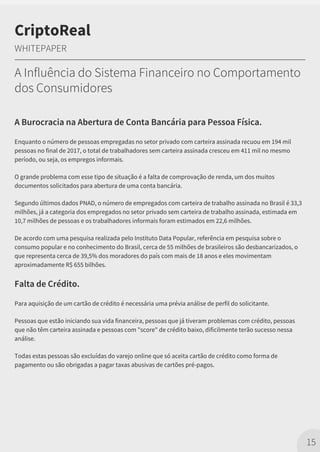 A Burocracia na Abertura de Conta Bancária para Pessoa Física.
Enquanto o número de pessoas empregadas no setor privado com carteira assinada recuou em 194 mil
pessoas no final de 2017, o total de trabalhadores sem carteira assinada cresceu em 411 mil no mesmo
período, ou seja, os empregos informais.
O grande problema com esse tipo de situação é a falta de comprovação de renda, um dos muitos
documentos solicitados para abertura de uma conta bancária.
Segundo últimos dados PNAD, o número de empregados com carteira de trabalho assinada no Brasil é 33,3
milhões, já a categoria dos empregados no setor privado sem carteira de trabalho assinada, estimada em
10,7 milhões de pessoas e os trabalhadores informais foram estimados em 22,6 milhões.
De acordo com uma pesquisa realizada pelo Instituto Data Popular, referência em pesquisa sobre o
consumo popular e no conhecimento do Brasil, cerca de 55 milhões de brasileiros são desbancarizados, o
que representa cerca de 39,5% dos moradores do país com mais de 18 anos e eles movimentam
aproximadamente R$ 655 bilhões.
Falta de Crédito.
Para aquisição de um cartão de crédito é necessária uma prévia análise de perfil do solicitante.
Pessoas que estão iniciando sua vida financeira, pessoas que já tiveram problemas com crédito, pessoas
que não têm carteira assinada e pessoas com "score" de crédito baixo, dificilmente terão sucesso nessa
análise.
Todas estas pessoas são excluídas do varejo online que só aceita cartão de crédito como forma de
pagamento ou são obrigadas a pagar taxas abusivas de cartões pré-pagos.
15
CriptoReal
WHITEPAPER
A Influência do Sistema Financeiro no Comportamento
dos Consumidores
 