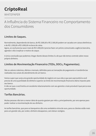 Limites de Saques.
Normalmente, dependendo do banco, de R$ 1500,00 a R$ 2.500,00 podem ser sacados em caixas eletrônicos
e de R$ 1.500,00 a R$ 5.000,00 na boca do caixa.
Agora, se você precisa sacar mais de R$ 5.000,00 é preciso fazer um prévio comunicado a agência bancária,
agendar o dia e explicar o motivo do saque.
A única conclusão que podemos chegar diante desses limites é a de que não temos controle sobre nosso
próprio dinheiro.
Limites de Movimentação Financeira (TEDs, DOCs, Pagamentos).
São os valores máximos, diários e mensais, definidos para as transações de pagamento e transferências
realizadas nos canais de atendimento de um banco.
Vamos supor que surja uma grande oportunidade de negócio em sua vida e que para aproveitá-la você
precise de uma quantidade de dinheiro superior ao limite de movimentação financeira diária imposto pelo
seu banco.
A não ser que a você tenha um excelente relacionamento com seu gerente o mais provável é que perca essa
oportunidade.
Tarifas Bancárias.
Muitas pessoas não tem a menor ideia de quanto gastam por mês e, principalmente, por ano apenas para
poder realizar a movimentação de seu dinheiro.
As tarifas bancárias, que para os banqueiros são uma verdadeira mina de ouro, para os clientes estão mais
para um grande ralo, por onde o dinheiro desaparece, sem deixar vestígios.
16
CriptoReal
WHITEPAPER
A Influência do Sistema Financeiro no Comportamento
dos Consumidores
 