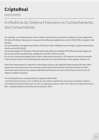 Por exemplo, um cliente que tem conta no Banco do Brasil, Itaú, Santander, Bradesco ou Caixa paga entre
R$ 36,80 e R$ 39 por mês para ter um pacote de tarifas que engloba itens como 3 DOCs/TEDs, 8 saques e três
extratos.
No caso hipotético de alguém que realiza 10 TEDs por mês no Bradesco, por exemplo, o gasto mensal desse
cliente seria de R$ 106,80.
Isso porque pagaria R$ 38,90 por mês pelo pacote de tarifas que engloba três TEDs e precisaria pagar por
fora as outras sete transferências, totalizando mais R$ 67,90 em um mês.
Em um ano, essa pessoa pagaria para o banco nada menos do que R$ 1.281 apenas com estas transações.
Tudo isso sem contar outras operações que poderiam ter custos adicionais, como saques, extratos, etc.
Outro fato interessante é o reajuste no valor desses serviços, que segundo última pesquisa do Idec sobre
preços de serviços bancários, teve aumento de até 78,9% entre novembro de 2016 e outubro de 2017,
mostrando que a maioria dos reajustes aplicados pelos bancos em suas tarifas ficaram muito acima da
inflação medida no período.
Tal constatação levou os pesquisadores à seguinte observação:
"aumento abusivo de preço, sem evidência de uma melhora significativa nos serviços prestados sinaliza a
necessidade de aprimoramento das normas de regulação no que se refere aos critérios de reajuste de preços” (
Idec - Instituto Brasileiro de Defesa do Consumidor, 2017).
17
CriptoReal
WHITEPAPER
A Influência do Sistema Financeiro no Comportamento
dos Consumidores
 