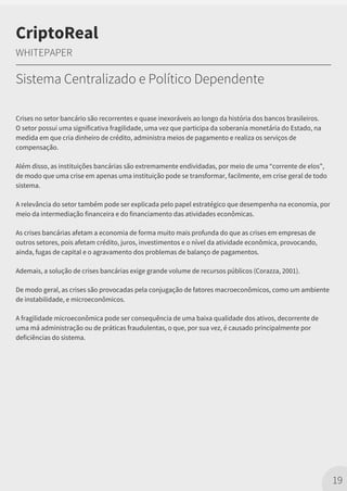 Crises no setor bancário são recorrentes e quase inexoráveis ao longo da história dos bancos brasileiros.
O setor possui uma significativa fragilidade, uma vez que participa da soberania monetária do Estado, na
medida em que cria dinheiro de crédito, administra meios de pagamento e realiza os serviços de
compensação.
Além disso, as instituições bancárias são extremamente endividadas, por meio de uma “corrente de elos”,
de modo que uma crise em apenas uma instituição pode se transformar, facilmente, em crise geral de todo
sistema.
A relevância do setor também pode ser explicada pelo papel estratégico que desempenha na economia, por
meio da intermediação financeira e do financiamento das atividades econômicas.
As crises bancárias afetam a economia de forma muito mais profunda do que as crises em empresas de
outros setores, pois afetam crédito, juros, investimentos e o nível da atividade econômica, provocando,
ainda, fugas de capital e o agravamento dos problemas de balanço de pagamentos.
Ademais, a solução de crises bancárias exige grande volume de recursos públicos (Corazza, 2001).
De modo geral, as crises são provocadas pela conjugação de fatores macroeconômicos, como um ambiente
de instabilidade, e microeconômicos.
A fragilidade microeconômica pode ser consequência de uma baixa qualidade dos ativos, decorrente de
uma má administração ou de práticas fraudulentas, o que, por sua vez, é causado principalmente por
deficiências do sistema.
19
CriptoReal
WHITEPAPER
Sistema Centralizado e Político Dependente
 