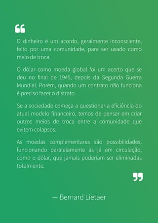 O dinheiro é um acordo, geralmente inconsciente,
feito por uma comunidade, para ser usado como
meio de troca.
O dólar como moeda global foi um acerto que se
deu no final de 1945, depois da Segunda Guerra
Mundial. Porém, quando um contrato não funciona
é preciso fazer o distrato.
Se a sociedade começa a questionar a eficiência do
atual modelo financeiro, temos de pensar em criar
outros meios de troca entre a comunidade que
evitem colapsos.
As moedas complementares são possibilidades,
funcionando paralelamente às já em circulação,
como o dólar, que jamais poderiam ser eliminadas
totalmente.
— Bernard Lietaer
 