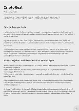 Falta de Transparência.
A falta de transparência dos bancos facilita a corrupção e a sonegação de impostos em todo o planeta. A
conclusão é da pesquisa realizada pelo Instituto Brasileiro de Defesa do Consumidor (IDEC), que analisou 47
bancos de sete países.
Segundo o consultor do IDEC, Lucas Salgado, em entrevista à repórter Vanessa Nakasato, da TVT, os
problemas resultantes de práticas de gestão dos bancos lesam diretamente os investidores, clientes e seus
funcionários.
"São prejudicados, o acionista que está colocando dinheiro no banco e não sabe se há boas práticas ou
sustentabilidade financeira, os consumidores que, a partir dos depósitos, emprestam seus recursos para os
bancos trabalharem, e até mesmo os trabalhadores que podem estar numa empresa que tem uma
sustentabilidade financeira vulnerável.”
Sistema Sujeito a Medidas Provisórias e Politicagem.
Medida Provisória (MP) é um instrumento com força de lei, adotado pelo presidente da República, em casos
de relevância e urgência.
Produz efeitos imediatos, mas, felizmente, depende de aprovação do Congresso Nacional para
transformação definitiva em lei.
Infelizmente, na maioria das vezes, esse apoio é negociado para obtenção de cargos e relevância política
entre os partidos.
Um grande exemplo do impacto de MPs em nossas vidas, foi a Medida Provisória assinada por Fernando
Collor de Mello no dia seguinte a sua posse, nela foi anunciado o confisco do dinheiro depositado nas
cadernetas de poupança.
Na época, a então ministra da Economia Zélia Cardoso de Mello, explicou que quem tinha mais de 50 mil
cruzeiros na poupança ficaria com a quantia depositada no banco junto ao Banco Central sob a titularidade
da pessoa física ou jurídica em forma de cruzados novos e o valor seria convertida em cruzeiros após 18
meses.
20
CriptoReal
WHITEPAPER
Sistema Centralizado e Político Dependente
 