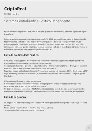 Foi um momento de profunda perturbação nacional que deixou na lembrança de muitos o gosto amargo da
impotência.
Muitos acreditam que com a Emenda Constitucional nº32/2001, que modificou o artigo 62 da Constituição
Federal vedando a edição de uma medida provisória “que vise a detenção ou sequestro de bens, de
poupança popular ou qualquer outro ativo financeiro” um novo confisco não possa ser feito, mas vale
salientar que a emenda que diz respeito ao confisco proibindo a edição de medida provisória não elimina a
hipótese de confisco por meio da proposição de uma nova lei.
Falta de Credibilidade Política.
A influência da corrupção no desenvolvimento econômico brasileiro é proporcional a todos os entraves
criados pelo sistema financeiro centralizado em que vivemos.
A presença e influência do governo no sistema bancário e financeiro é muito forte no Brasil, o que ocasiona
uma baixa liberdade econômica e impossibilita nosso crescimento.
Segundo o estudo realizado pelo Economic Freedom que analisou 180 países em 2017, o Brasil ocupa o 140º
lugar em ranking de liberdade econômica, o país obteve 52,9 pontos e classificou-se na categoria “pouca
liberdade”.
A liberdade econômica traz maior prosperidade.
O Índice de Liberdade Econômica documenta a relação positiva entre a liberdade econômica e uma
variedade de objetivos sociais e econômicos positivos.
Os ideais da liberdade econômica estão fortemente associados a sociedades mais saudáveis, ambientes
mais limpos, maior riqueza per capita, desenvolvimento humano, democracia e eliminação da pobreza.
Falta de Segurança.
Ao longo de sua historia o Brasil já teve cerca de 600 instituições bancárias, segundo Coradi, hoje, são cerca
de cem.
Muitas faliram ou se fundiram com outras para evitar a falência.
"Somos um incrível cemitério de bancos", diz o autor.
21
CriptoReal
WHITEPAPER
Sistema Centralizado e Político Dependente
 