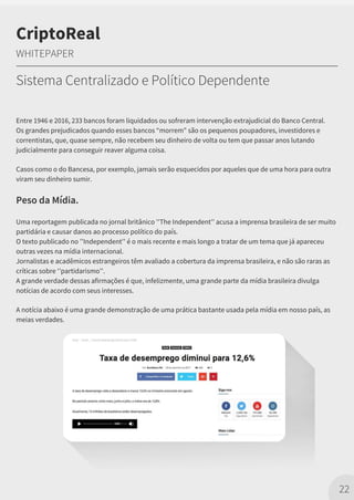 Entre 1946 e 2016, 233 bancos foram liquidados ou sofreram intervenção extrajudicial do Banco Central.
Os grandes prejudicados quando esses bancos “morrem" são os pequenos poupadores, investidores e
correntistas, que, quase sempre, não recebem seu dinheiro de volta ou tem que passar anos lutando
judicialmente para conseguir reaver alguma coisa.
Casos como o do Bancesa, por exemplo, jamais serão esquecidos por aqueles que de uma hora para outra
viram seu dinheiro sumir.
Peso da Mídia.
Uma reportagem publicada no jornal britânico ''The Independent'' acusa a imprensa brasileira de ser muito
partidária e causar danos ao processo político do país.
O texto publicado no ''Independent'' é o mais recente e mais longo a tratar de um tema que já apareceu
outras vezes na mídia internacional.
Jornalistas e acadêmicos estrangeiros têm avaliado a cobertura da imprensa brasileira, e não são raras as
críticas sobre ‘’partidarismo’'.
A grande verdade dessas afirmações é que, infelizmente, uma grande parte da mídia brasileira divulga
notícias de acordo com seus interesses.
A notícia abaixo é uma grande demonstração de uma prática bastante usada pela mídia em nosso país, as
meias verdades.
22
CriptoReal
WHITEPAPER
Sistema Centralizado e Político Dependente
 