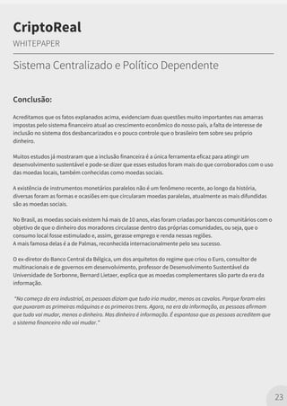 Conclusão:
Acreditamos que os fatos explanados acima, evidenciam duas questões muito importantes nas amarras
impostas pelo sistema financeiro atual ao crescimento econômico do nosso país, a falta de interesse de
inclusão no sistema dos desbancarizados e o pouco controle que o brasileiro tem sobre seu próprio
dinheiro.
Muitos estudos já mostraram que a inclusão financeira é a única ferramenta eficaz para atingir um
desenvolvimento sustentável e pode-se dizer que esses estudos foram mais do que corroborados com o uso
das moedas locais, também conhecidas como moedas sociais.
A existência de instrumentos monetários paralelos não é um fenômeno recente, ao longo da história,
diversas foram as formas e ocasiões em que circularam moedas paralelas, atualmente as mais difundidas
são as moedas sociais.
No Brasil, as moedas sociais existem há mais de 10 anos, elas foram criadas por bancos comunitários com o
objetivo de que o dinheiro dos moradores circulasse dentro das próprias comunidades, ou seja, que o
consumo local fosse estimulado e, assim, gerasse emprego e renda nessas regiões.
A mais famosa delas é a de Palmas, reconhecida internacionalmente pelo seu sucesso.
O ex-diretor do Banco Central da Bélgica, um dos arquitetos do regime que criou o Euro, consultor de
multinacionais e de governos em desenvolvimento, professor de Desenvolvimento Sustentável da
Universidade de Sorbonne, Bernard Lietaer, explica que as moedas complementares são parte da era da
informação.
“No começo da era industrial, as pessoas diziam que tudo iria mudar, menos os cavalos. Porque foram eles
que puxaram as primeiras máquinas e os primeiros trens. Agora, na era da informação, as pessoas afirmam
que tudo vai mudar, menos o dinheiro. Mas dinheiro é informação. É espantoso que as pessoas acreditem que
o sistema financeiro não vai mudar.”
23
CriptoReal
WHITEPAPER
Sistema Centralizado e Político Dependente
 