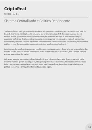 “o dinheiro é um acordo, geralmente inconsciente, feito por uma comunidade, para ser usado como meio de
troca. O dólar como moeda global foi um acerto que se deu no final de 1945, depois da Segunda Guerra
Mundial. Porém, quando um contrato não funciona é preciso fazer o distrato. Se a sociedade começa a
questionar a eficiência do atual modelo financeiro, temos de pensar em criar outros meios de troca entre a
comunidade que evitem colapsos. As moedas complementares são possibilidades, funcionando paralelamente
às já em circulação, como o dólar, que jamais poderiam ser eliminadas totalmente”
As Criptomoedas atualmente podem ser consideradas moedas paralelas e de certa forma uma evolução das
moedas sociais, pois não apenas tem um alto poder de democratização econômica, mas também tem um
enorme potencial de disrupção.
Vale ainda ressaltar que o potencial de disrupção de uma criptomoeda no setor financeiro atual é muito
maior no Brasil do que em outros países, não apenas pela inclusão econômica, facilidade nas transações e
baixo custo do uso, mas também como uma forma ideal de manifestação pacífica da sociedade a crise
político-econômica e principalmente moral que assola o país.
24
CriptoReal
WHITEPAPER
Sistema Centralizado e Político Dependente
 