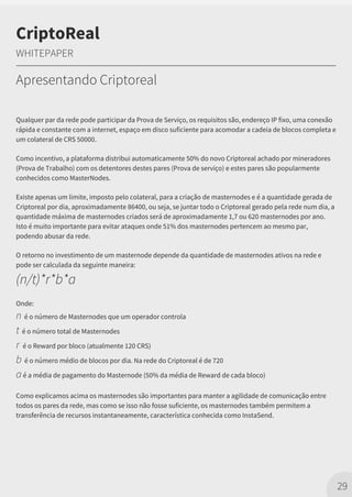 Qualquer par da rede pode participar da Prova de Serviço, os requisitos são, endereço IP fixo, uma conexão
rápida e constante com a internet, espaço em disco suficiente para acomodar a cadeia de blocos completa e
um colateral de CRS 50000.
Como incentivo, a plataforma distribui automaticamente 50% do novo Criptoreal achado por mineradores
(Prova de Trabalho) com os detentores destes pares (Prova de serviço) e estes pares são popularmente
conhecidos como MasterNodes.
Existe apenas um limite, imposto pelo colateral, para a criação de masternodes e é a quantidade gerada de
Criptoreal por dia, aproximadamente 86400, ou seja, se juntar todo o Criptoreal gerado pela rede num dia, a
quantidade máxima de masternodes criados será de aproximadamente 1,7 ou 620 masternodes por ano.
Isto é muito importante para evitar ataques onde 51% dos masternodes pertencem ao mesmo par,
podendo abusar da rede.
O retorno no investimento de um masternode depende da quantidade de masternodes ativos na rede e
pode ser calculada da seguinte maneira:
(n/t)*r*b*a
Onde:
n é o número de Masternodes que um operador controla
t é o número total de Masternodes
r é o Reward por bloco (atualmente 120 CRS)
b é o número médio de blocos por dia. Na rede do Criptoreal é de 720
aé a média de pagamento do Masternode (50% da média de Reward de cada bloco)
Como explicamos acima os masternodes são importantes para manter a agilidade de comunicação entre
todos os pares da rede, mas como se isso não fosse suficiente, os masternodes também permitem a
transferência de recursos instantaneamente, característica conhecida como InstaSend.
29
CriptoReal
WHITEPAPER
Apresentando Criptoreal
 