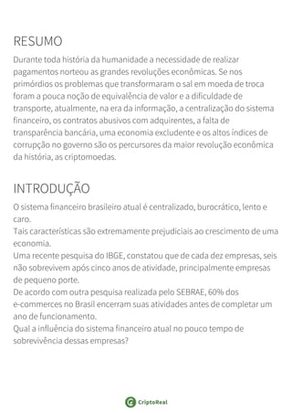 RESUMO
Durante toda história da humanidade a necessidade de realizar
pagamentos norteou as grandes revoluções econômicas. Se nos
primórdios os problemas que transformaram o sal em moeda de troca
foram a pouca noção de equivalência de valor e a dificuldade de
transporte, atualmente, na era da informação, a centralização do sistema
financeiro, os contratos abusivos com adquirentes, a falta de
transparência bancária, uma economia excludente e os altos índices de
corrupção no governo são os percursores da maior revolução econômica
da história, as criptomoedas.
INTRODUÇÃO
O sistema financeiro brasileiro atual é centralizado, burocrático, lento e
caro.
Tais características são extremamente prejudiciais ao crescimento de uma
economia.
Uma recente pesquisa do IBGE, constatou que de cada dez empresas, seis
não sobrevivem após cinco anos de atividade, principalmente empresas
de pequeno porte.
De acordo com outra pesquisa realizada pelo SEBRAE, 60% dos
e-commerces no Brasil encerram suas atividades antes de completar um
ano de funcionamento.
Qual a influência do sistema financeiro atual no pouco tempo de
sobrevivência dessas empresas?
 