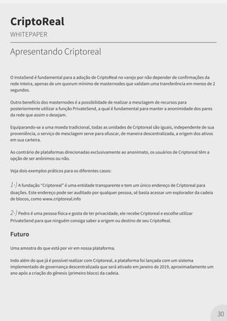 O InstaSend é fundamental para a adoção de CriptoReal no varejo por não depender de confirmações da
rede inteira, apenas de um quorum mínimo de masternodes que validam uma transferência em menos de 2
segundos.
Outro benefício dos masternodes é a possibilidade de realizar a mesclagem de recursos para
posteriormente utilizar a função PrivateSend, a qual é fundamental para manter a anonimidade dos pares
da rede que assim o desejam.
Equiparando-se a uma moeda tradicional, todas as unidades de Criptoreal são iguais, independente de sua
proveniência, o serviço de mesclagem serve para ofuscar, de maneira descentralizada, a origem dos ativos
em sua carteira.
Ao contrário de plataformas direcionadas exclusivamente ao anonimato, os usuários de Criptoreal têm a
opção de ser anônimos ou não.
Veja dois exemplos práticos para os diferentes casos:
1-)A fundação “Criptoreal” é uma entidade transparente e tem um único endereço de Criptoreal para
doações. Este endereço pode ser auditado por qualquer pessoa, sé basta acessar um explorador da cadeia
de blocos, como www.criptoreal.info
2-)Pedro é uma pessoa física e gosta de ter privacidade, ele recebe Criptoreal e escolhe utilizar
PrivateSend para que ninguém consiga saber a origem ou destino de seu CriptoReal.
Futuro
Uma amostra do que está por vir em nossa plataforma.
Indo além do que já é possível realizar com Criptoreal, a plataforma foi lançada com um sistema
implementado de governança descentralizada que será ativado em janeiro de 2019, aproximadamente um
ano após a criação do gênesis (primeiro bloco) da cadeia.
30
CriptoReal
WHITEPAPER
Apresentando Criptoreal
 