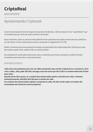 A partir da ativação do sistema de governança descentralizada, a rede começará a criar “superblocos" que
arrecadarão dez por cento de todos os blocos minerados.
Nesse momento, todos os pares da rede poderão enviar propostas de projetos através de suas carteiras e
um site oficial, o único requisito para enviar a proposta é o pagamento de 5 CRS.
Desde o momento que uma proposta é enviada, os proprietários de masternodes têm 30 dias para votar,
eles podem apoiar (sim), rejeitar (não) ou ainda se abster.
Se a proposta for aceita pela maioria dos votos, o endereço que enviou a proposta, recebe os fundos
necessários para executá-la, automaticamente.
Exemplo prático:
João envia uma proposta para criar um vídeo ensinando como aceitar Criptoreal no e-commerce. Para
criar o vídeo, João, pede 300 CRS, ele paga a taxa de envio que são 5 CRS e os masternodes tem 30 dias
para votar.
Quando decorrido o prazo, se a maioria dos masternodes apoiou a iniciativa de João, o sistema,
automaticamente, distribui 300 CRS para a carteira de João.
Se a maioria dos masternodes rejeitou a proposta de João, ele não recebe nada e os fundos são
acumulados para financiar outras propostas.
31
CriptoReal
WHITEPAPER
Apresentando Criptoreal
 