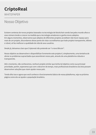 Existem centenas de novos projetos baseados na tecnologia de blockchain sendo lançados mundo afora e
esse número tende a crescer na medida que a tecnologia amadurece e ganha novos adeptos.
Em alguns momentos, observamos que adeptos de diferentes projetos acreditam não haver espaço para
mais de um projeto, discordamos desse ponto de vista e acreditamos que todo projeto transparente, idôneo
e viável, só faz melhorar a qualidade de vida de seus usuários.
Desde já, deixamos claro que Criptoreal não pretende ser “o novo Bitcoin”.
Nosso objetivo ao desenvolver e disponibilizar livremente este projeto é, simplesmente, uma tentativa de
aliviar os problemas supracitados que assombram nosso país, através de uma plataforma robusta e
transparente.
Até o momento, não conhecemos, nenhum projeto similar que tenha tal objetivo como sua principal
prioridade, porém, esperamos que com o decorrer do tempo, mais profissionais brasileiros da área possam
desenvolver soluções que visem ajudar nosso país.
Tendo dito isso e agora que você conhece o funcionamento básico de nossa plataforma, veja na próxima
página como ela vai ajudar a população brasileira.
33
CriptoReal
WHITEPAPER
Nosso Objetivo
 