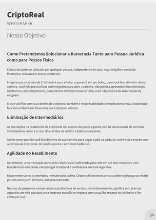 Como Pretendemos Solucionar a Burocracia Tanto para Pessoa Jurídica
como para Pessoa Física
Criptoreal pode ser utilizado por qualquer pessoa, independente de sexo, raça, religião e condição
financeira, só basta ter acesso a internet.
Imagine que a carteira de Criptoreal é sua carteira, a que está em seu bolso, para você tirar dinheiro dessa
carteira, você não precisa falar com ninguém; para abrir a carteira, não precisa apresentar documentação
nenhuma e, mais importante, para colocar dinheiro nessa carteira, você não precisa de autorização de
ninguém.
O que você faz com sua carteira de Criptoreal também é responsabilidade completamente sua, é assim que
funciona a liberdade financeira que Criptoreal oferece.
Eliminação de Intermediários
As transações na plataforma de Criptoreal são sempre de ponta a ponta, não há necessidade de nenhum
intermediário como é o caso dos cartões de crédito e boletos bancários.
Assim como quando você tira dinheiro da sua carteira para pagar o pão na padaria, você envia e recebe com
a carteira de Criptoreal, de ponta a ponta e sem intermediários.
Agilidade no Recebimento
Geralmente, uma transação normal de Criptoreal é confirmada pela rede em até dois minutos e uma
transferência utilizando a tecnologia InstaSend é confirmada em dois segundos.
Exatamente como os exemplos mencionados acima, Criptoreal funciona como quando você paga ou recebe
por um serviço em dinheiro, instantaneamente.
No caso de pequenos comerciantes e prestadores de serviço, instantaneamente, significa sem precisar
aguardar um mês para que uma empresa que não se importa com a sua, lhe repasse seu dinheiro e lhe
cobre por isso.
34
CriptoReal
WHITEPAPER
Nosso Objetivo
 